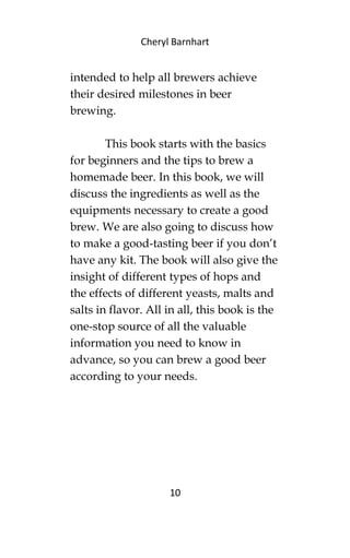 Cheryl Barnhart
intended to help all brewers achieve
their desired milestones in beer
brewing.
This book starts with the basics
for beginners and the tips to brew a
homemade beer. In this book, we will
discuss the ingredients as well as the
equipments necessary to create a good
brew. We are also going to discuss how
to make a good-tasting beer if you don’t
have any kit. The book will also give the
insight of different types of hops and
the effects of different yeasts, malts and
salts in flavor. All in all, this book is the
one-stop source of all the valuable
information you need to know in
advance, so you can brew a good beer
according to your needs.
10
 