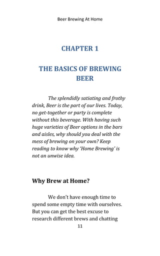 Beer Brewing At Home
CHAPTER 1
THE BASICS OF BREWING
BEER
The splendidly satiating and frothy
drink, Beer is the part of our lives. Today,
no get-together or party is complete
without this beverage. With having such
huge varieties of Beer options in the bars
and aisles, why should you deal with the
mess of brewing on your own? Keep
reading to know why ‘Home Brewing’ is
not an unwise idea.
Why Brew at Home?
We don’t have enough time to
spend some empty time with ourselves.
But you can get the best excuse to
research different brews and chatting
11
 