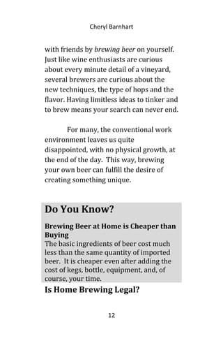 Cheryl Barnhart
with friends by brewing beer on yourself.
Just like wine enthusiasts are curious
about every minute detail of a vineyard,
several brewers are curious about the
new techniques, the type of hops and the
flavor. Having limitless ideas to tinker and
to brew means your search can never end.
For many, the conventional work
environment leaves us quite
disappointed, with no physical growth, at
the end of the day. This way, brewing
your own beer can fulfill the desire of
creating something unique.
Is Home Brewing Legal?
12
Do You Know?
Brewing Beer at Home is Cheaper than
Buying
The basic ingredients of beer cost much
less than the same quantity of imported
beer. It is cheaper even after adding the
cost of kegs, bottle, equipment, and, of
course, your time.
 