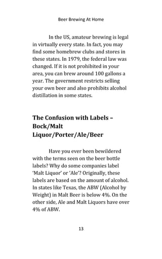 Beer Brewing At Home
In the US, amateur brewing is legal
in virtually every state. In fact, you may
find some homebrew clubs and stores in
these states. In 1979, the federal law was
changed. If it is not prohibited in your
area, you can brew around 100 gallons a
year. The government restricts selling
your own beer and also prohibits alcohol
distillation in some states.
The Confusion with Labels –
Bock/Malt
Liquor/Porter/Ale/Beer
Have you ever been bewildered
with the terms seen on the beer bottle
labels? Why do some companies label
‘Malt Liquor’ or ‘Ale’? Originally, these
labels are based on the amount of alcohol.
In states like Texas, the ABW (Alcohol by
Weight) in Malt Beer is below 4%. On the
other side, Ale and Malt Liquors have over
4% of ABW.
13
 