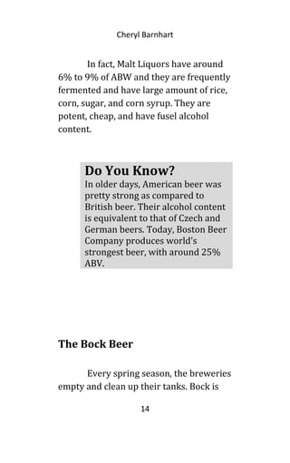 Cheryl Barnhart
In fact, Malt Liquors have around
6% to 9% of ABW and they are frequently
fermented and have large amount of rice,
corn, sugar, and corn syrup. They are
potent, cheap, and have fusel alcohol
content.
Do You Know?
In older days, American beer was
pretty strong as compared to
British beer. Their alcohol content
is equivalent to that of Czech and
German beers. Today, Boston Beer
Company produces world’s
strongest beer, with around 25%
ABV.
The Bock Beer
Every spring season, the breweries
empty and clean up their tanks. Bock is
14
 