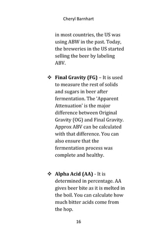 Cheryl Barnhart
in most countries, the US was
using ABW in the past. Today,
the breweries in the US started
selling the beer by labeling
ABV.
 Final Gravity (FG) – It is used
to measure the rest of solids
and sugars in beer after
fermentation. The ‘Apparent
Attenuation’ is the major
difference between Original
Gravity (OG) and Final Gravity.
Approx ABV can be calculated
with that difference. You can
also ensure that the
fermentation process was
complete and healthy.
 Alpha Acid (AA) - It is
determined in percentage. AA
gives beer bite as it is melted in
the boil. You can calculate how
much bitter acids come from
the hop.
16
 