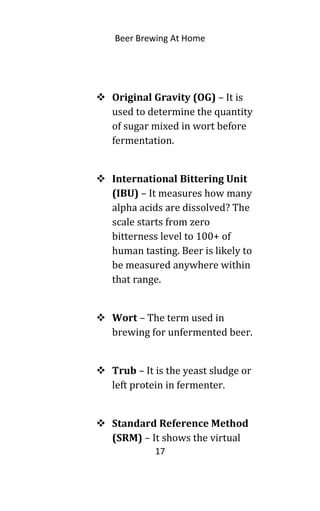 Beer Brewing At Home
 Original Gravity (OG) – It is
used to determine the quantity
of sugar mixed in wort before
fermentation.
 International Bittering Unit
(IBU) – It measures how many
alpha acids are dissolved? The
scale starts from zero
bitterness level to 100+ of
human tasting. Beer is likely to
be measured anywhere within
that range.
 Wort – The term used in
brewing for unfermented beer.
 Trub – It is the yeast sludge or
left protein in fermenter.
 Standard Reference Method
(SRM) – It shows the virtual
17
 