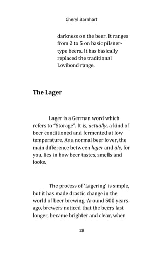 Cheryl Barnhart
darkness on the beer. It ranges
from 2 to 5 on basic pilsner-
type beers. It has basically
replaced the traditional
Lovibond range.
The Lager
Lager is a German word which
refers to “Storage”. It is, actually, a kind of
beer conditioned and fermented at low
temperature. As a normal beer lover, the
main difference between lager and ale, for
you, lies in how beer tastes, smells and
looks.
The process of ‘Lagering’ is simple,
but it has made drastic change in the
world of beer brewing. Around 500 years
ago, brewers noticed that the beers last
longer, became brighter and clear, when
18
 