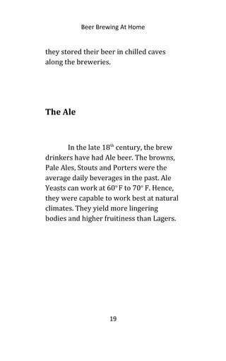 Beer Brewing At Home
they stored their beer in chilled caves
along the breweries.
The Ale
In the late 18th
century, the brew
drinkers have had Ale beer. The browns,
Pale Ales, Stouts and Porters were the
average daily beverages in the past. Ale
Yeasts can work at 60o
F to 70o
F. Hence,
they were capable to work best at natural
climates. They yield more lingering
bodies and higher fruitiness than Lagers.
19
 