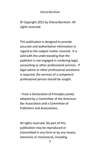 Cheryl Barnhart
© Copyright 2015 by Cheryl Barnhart- All
rights reserved.
This publication is designed to provide
accurate and authoritative information in
regard to the subject matter covered. It is
sold with the understanding that the
publisher is not engaged in rendering legal,
accounting or other professional services. If
legal advice or other professional assistance
is required, the services of a competent
professional person should be sought.
- From a Declaration of Principles jointly
adopted by a Committee of the American
Bar Association and a Committee of
Publishers and Associations.
All rights reserved. No part of this
publication may be reproduced or
transmitted in any form or by any means,
electronic or mechanical, including
2
 