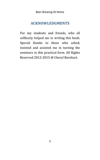 Beer Brewing At Home
ACKNOWLEDGMENTS
For my students and friends, who all
selflessly helped me in writing this book.
Special thanks to those who asked,
insisted and assisted me in turning the
seminars in this practical form. All Rights
Reserved 2012-2015 @ Cheryl Barnhart.
5
 