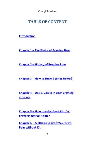 Cheryl Barnhart
TABLE OF CONTENT
Introduction
Chapter 1 – The Basics of Brewing Beer
Chapter 2 – History of Brewing Beer
Chapter 3 – How to Brew Beer at Home?
Chapter 4 – Dos & Don’ts in Beer Brewing
at Home
Chapter 5 – How to select best Kits for
brewing beer at Home?
Chapter 6 – Methods to Brew Your Own
Beer without Kit
6
 