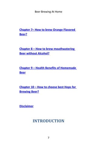 Beer Brewing At Home
Chapter 7– How to brew Orange Flavored
Beer?
Chapter 8 – How to brew mouthwatering
Beer without Alcohol?
Chapter 9 – Health Benefits of Homemade
Beer
Chapter 10 – How to choose best Hops for
Brewing Beer?
Disclaimer
INTRODUCTION
7
 
