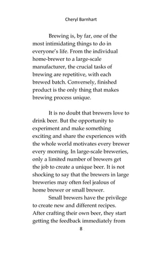 Cheryl Barnhart
Brewing is, by far, one of the
most intimidating things to do in
everyone’s life. From the individual
home-brewer to a large-scale
manufacturer, the crucial tasks of
brewing are repetitive, with each
brewed batch. Conversely, finished
product is the only thing that makes
brewing process unique.
It is no doubt that brewers love to
drink beer. But the opportunity to
experiment and make something
exciting and share the experiences with
the whole world motivates every brewer
every morning. In large-scale breweries,
only a limited number of brewers get
the job to create a unique beer. It is not
shocking to say that the brewers in large
breweries may often feel jealous of
home brewer or small brewer.
Small brewers have the privilege
to create new and different recipes.
After crafting their own beer, they start
getting the feedback immediately from
8
 