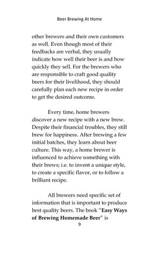 Beer Brewing At Home
other brewers and their own customers
as well. Even though most of their
feedbacks are verbal, they usually
indicate how well their beer is and how
quickly they sell. For the brewers who
are responsible to craft good quality
beers for their livelihood, they should
carefully plan each new recipe in order
to get the desired outcome.
Every time, home brewers
discover a new recipe with a new brew.
Despite their financial troubles, they still
brew for happiness. After brewing a few
initial batches, they learn about beer
culture. This way, a home brewer is
influenced to achieve something with
their brews; i.e. to invent a unique style,
to create a specific flavor, or to follow a
brilliant recipe.
All brewers need specific set of
information that is important to produce
best quality beers. The book “Easy Ways
of Brewing Homemade Beer” is
9
 