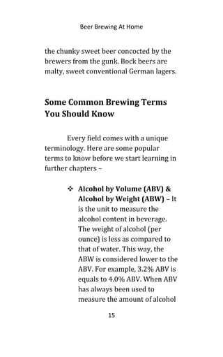 Beer Brewing At Home
the chunky sweet beer concocted by the
brewers from the gunk. Bock beers are
malty, sweet conventional German lagers.
Some Common Brewing Terms
You Should Know
Every field comes with a unique
terminology. Here are some popular
terms to know before we start learning in
further chapters –
 Alcohol by Volume (ABV) &
Alcohol by Weight (ABW) – It
is the unit to measure the
alcohol content in beverage.
The weight of alcohol (per
ounce) is less as compared to
that of water. This way, the
ABW is considered lower to the
ABV. For example, 3.2% ABV is
equals to 4.0% ABV. When ABV
has always been used to
measure the amount of alcohol
15
 