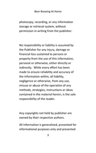 Beer Brewing At Home
photocopy, recording, or any information
storage or retrieval system, without
permission in writing from the publisher.
No responsibility or liability is assumed by
the Publisher for any injury, damage or
financial loss sustained to persons or
property from the use of this information,
personal or otherwise, either directly or
indirectly. While every effort has been
made to ensure reliability and accuracy of
the information within, all liability,
negligence or otherwise, from any use,
misuse or abuse of the operation of any
methods, strategies, instructions or ideas
contained in the material herein, is the sole
responsibility of the reader.
Any copyrights not held by publisher are
owned by their respective authors.
All information is generalized, presented for
informational purposes only and presented
3
 