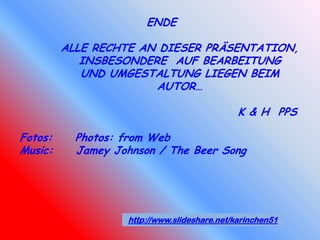 ENDE

         ALLE RECHTE AN DIESER PRÄSENTATION,
            INSBESONDERE AUF BEARBEITUNG
            UND UMGESTALTUNG LIEGEN BEIM
                       AUTOR…

                                              K & H PPS

Fotos:     Photos: from Web
Music:     Jamey Johnson / The Beer Song




                   http://www.slideshare.net/karinchen51
 