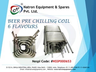 Nespl Code: #NSSP000653
D-153/A, OKHLA INDUSTRIAL AREA, PHASE-I New Delhi - 110020, India ,Telephone:+91 11 40817268+91-11-42665166
Email: info@natronequipments.com , Website: www.natronequipments.com
R
Natron Equipment & Spares
Pvt. Ltd.
BEER PRE CHILLING COIL
6 FLAVOURS
 