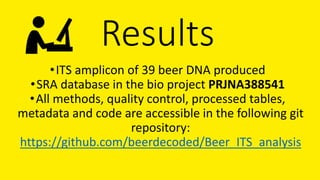 Results
•ITS amplicon of 39 beer DNA produced
•SRA database in the bio project PRJNA388541
•All methods, quality control, processed tables,
metadata and code are accessible in the following git
repository:
https://github.com/beerdecoded/Beer_ITS_analysis
 