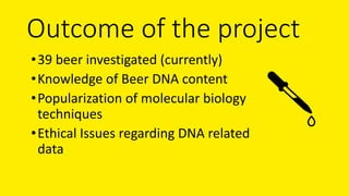 Outcome of the project
•39 beer investigated (currently)
•Knowledge of Beer DNA content
•Popularization of molecular biolo...
