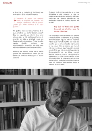 y denunciar el conjunto de decisiones que
arruinaron a dicha entidad financiera.
inalmente, le pediría una reflexión
sobre la irrupción de Internet, sus
ventajas y amenazas, sobre lo público.
¿Hasta qué punto beneficia a la “cosa
pública”?
Me gustaría responder con una crítica de lo
que considero una cierta "beatería digital".
Doy por supuesto que internet tiene unos
efectos sobre la vida política que hemos de
entender en toda su amplitud y que son
fundamentalmente positivos. Ahora bien, los
medios digitales producen una
instantaneidad e inmediatez que tiene unos
efectos ambiguos sobre el sistema político.
Mientras que internet puede ser un medio
potente de auto-expresión, habría que ver
hasta qué punto es efectivo para la acción
colectiva.
El devenir de la primavera árabe no es muy
alentadora a este respecto, lo que se
evidencia también en los resultados más bien
mediocres de algunas experiencias de
democracia directa en diversos lugares del
mundo.
Hay que ver hasta qué punto
Internet es efectivo para la
acción colectiva.
Está todavía por ver que internet sea siempre
y necesariamente un elemento de igualdad y
democratización. Algunos estudios recientes
indican que internet amplifica las voces de
aquellos que ya son aventajados o produce a
su vez nuevas élites. La idea de que internet
está incrementando la participación es poco
verosímil. Lo que está teniendo lugar es una
democratización de las élites; internet
aparece como un recurso complementario
para quienes ya están comprometidos en los
asuntos públicos. Se trata de un proceso que
puede incluso aumentar la brecha que existe
entre las personas políticamente activas e
inactivas de la sociedad.
F
Imagen cortesía de Iñaki Porto
 