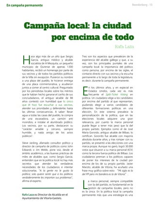 ace algo más de un año que Sergio
García, antiguo médico y alcalde
socialista de A Mezquita, un pequeño
municipio de Ourense de apenas 1.300
habitantes, recibió un homenaje por parte de
sus vecinos y de todos los partidos políticos
de la Villa sin excepción. Pusieron su nombre
a una plaza del pueblo, le hicieron entrega
de una placa conmemorativa, y acudieron
juntos a comer al centro cultural. Preguntado
por los periodistas locales sobre los méritos
que le habían hecho ganarse el cariño de sus
conciudadanos, el antiguo alcalde de 88
años contestó con humildad que lo único
que él hizo fue escuchar a sus vecinos,
atender sus prioridades y defenderlas hasta
las últimas consecuencias. A saber: llevar
agua a todas las casas del pueblo, la compra
de una excavadora, un camión anti
incendios, e instalar el alumbrado público.
Los vecinos, por su parte, destacaron su
"carácter amable y cercano, siempre
humilde, y nada amigo de los actos
públicos".
Steve Jarding, afamado consultor político y
director de campaña de políticos como John
Edwards o Jim Webb, pone voz, desde el
ámbito académico, a las buenas prácticas de
miles de alcaldes que, como Sergio García,
entienden que en la política local no hay más
secretos que atender las verdaderas
necesidades de los ciudadanos e intentar
solucionarlas. “A la gente no le gusta la
política; solo quiere sentir que a los políticos
verdaderamente les importan sus problemas”,
afirma el experto.
Rafa Laza es Director de Alcaldía en el
Ayuntamiento de Vitoria-Gasteiz.
Tres son los aspectos que prevalecen de la
experiencia del alcalde gallego y que, a su
vez, son los principales puntales de una
campaña local: la importancia del político
como persona, por encima de las siglas, el
contacto directo con sus vecinos y la escucha
permanente a lo largo de toda la legislatura,
es decir, durante la campaña permanente.
n los últimos años, y en especial en
Estados Unidos, cada vez es más
frecuente el Split-Ticket Voting en
política. Un ciudadano elige a los candidatos
por encima del partido al que representan,
pudiendo elegir a varios candidatos de
diferentes formaciones políticas en una
elección. En este sistema prevalece la
personalización de la política, que en las
elecciones locales adquiere una gran
relevancia, por cuanto la marca personal
puede llegar a tener más peso que la del
propio partido. Ejemplos como el de José
María Gorordo, antiguo alcalde de Bilbao, lo
certifican. Gorordo fue alcalde con mayoría
absoluta durante años, y tras romper con su
partido, se presentó a las elecciones con una
marca propia. Aunque no ganó, logró 30.000
votos que situaron a su marca personal (ICV)
como la tercera fuerza política de Bilbao. Los
ciudadanos premian a los políticos capaces
de poner los intereses de la ciudad por
encima de los de su propio partido. Javier
Maroto, alcalde de Vitoria, ha acuñado una
frase muy gráfica sobre esto: “Mi sigla es la
del PP pero mi bandera es la de Vitoria”.
a marca personal, siempre compatible
con la del partido, es fundamental en la
gestión de campañas locales, pero no
es la única. En la política local la campaña
permanente más que una estrategia es una
H
E
L
 