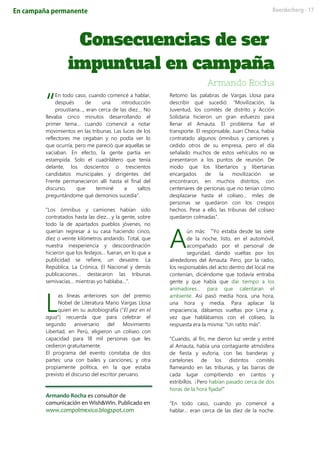 En todo caso, cuando comencé a hablar,
después de una introducción
proustiana…, eran cerca de las diez… No
llevaba cinco minutos desarrollando el
primer tema… cuando comencé a notar
movimientos en las tribunas. Las luces de los
reflectores me cegaban y no podía ver lo
que ocurría, pero me pareció que aquellas se
vaciaban. En efecto, la gente partía en
estampida. Solo el cuadrilátero que tenía
delante, los doscientos o trescientos
candidatos municipales y dirigentes del
Frente permanecieron allí hasta el final del
discurso, que terminé a saltos
preguntándome qué demonios sucedía”.
“Los ómnibus y camiones habían sido
contratados hasta las diez… y la gente, sobre
todo la de apartados pueblos jóvenes, no
querían regresar a su casa haciendo cinco,
diez o veinte kilómetros andando. Total, que
nuestra inexperiencia y descoordinación
hicieron que los festejos… fueran, en lo que a
publicidad se refiere, un desastre. La
República, La Crónica, El Nacional y demás
publicaciones… destacaron las tribunas
semivacías… mientras yo hablaba…”.
as líneas anteriores son del premio
Nobel de Literatura Mario Vargas Llosa
quien en su autobiografía (“El pez en el
agua”) recuerda que para celebrar el
segundo aniversario del Movimiento
Libertad, en Perú, eligieron un coliseo con
capacidad para 18 mil personas que les
cedieron gratuitamente.
El programa del evento constaba de dos
partes: una con bailes y canciones; y otra
propiamente política, en la que estaba
previsto el discurso del escritor peruano.
Armando Rocha es consultor de
comunicación en Wish&Win. Publicado en
www.compolmexico.blogspot.com
Retomo las palabras de Vargas Llosa para
describir qué sucedió: “Movilización, la
Juventud, los comités de distrito y Acción
Solidaria hicieron un gran esfuerzo para
llenar el Amauta. El problema fue el
transporte. El responsable, Juan Checa, había
contratado algunos ómnibus y camiones y
cedido otros de su empresa, pero el día
señalado muchos de estos vehículos no se
presentaron a los puntos de reunión. De
modo que los libertarios y libertarias
encargados de la movilización se
encontraron, en muchos distritos, con
centenares de personas que no tenían cómo
desplazarse hasta el coliseo… miles de
personas se quedaron con los crespos
hechos. Pese a ello, las tribunas del coliseo
quedaron colmadas”.
ún más: “Yo estaba desde las siete
de la noche, listo, en el automóvil,
acompañado por el personal de
seguridad, dando vueltas por los
alrededores del Amauta. Pero, por la radio,
los responsables del acto dentro del local me
contenían, diciéndome que todavía entraba
gente y que había que dar tiempo a los
animadores… para que calentaran el
ambiente. Así pasó media hora, una hora,
una hora y media. Para aplacar la
impaciencia, dábamos vueltas por Lima y,
vez que hablábamos con el coliseo, la
respuesta era la misma: “Un ratito más”.
“Cuando, al fin, me dieron luz verde y entré
al Amauta, había una contagiante atmósfera
de fiesta y euforia, con las banderas y
cartelones de los distintos comités
flameando en las tribunas, y las barras de
cada lugar compitiendo en cantos y
estribillos. ¡Pero habían pasado cerca de dos
horas de la hora fijada!”
“En todo caso, cuando yo comencé a
hablar… eran cerca de las diez de la noche.
“
L
A
 