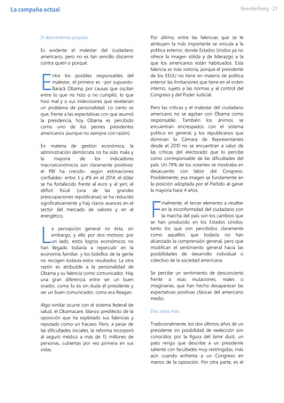 El descontento popular
Es evidente el malestar del ciudadano
americano, pero no es tan sencillo discernir
contra quien o porqué.
ntre los posibles responsables del
malestar, el primero es –por supuesto-
Barack Obama, por causas que oscilan
entre lo que no hizo o no cumplió, lo que
hizo mal y o sus indecisiones que revelarían
un problema de personalidad. Lo cierto es
que, frente a las expectativas con que asumió
la presidencia, hoy Obama es percibido
como uno de los peores presidentes
americanos (aunque no siempre con razón).
En materia de gestión económica, la
administración demócrata no ha sido mala y
la mayoría de los indicadores
macroeconómicos son claramente positivos:
el PBI ha crecido- según estimaciones
confiables- entre 3 y 4% en el 2014; el dólar
se ha fortalecido frente al euro y al yen; el
déficit fiscal (una de las grandes
preocupaciones republicanas) se ha reducido
significativamente y hay claros avances en el
sector del mercado de valores y en el
energético.
a percepción general no ésta, sin
embargo, y ello por dos motivos: por
un lado, estos logros económicos no
han llegado todavía a repercutir en la
economía familiar, y los bolsillos de la gente
no recogen todavía estos resultados. La otra
razón es atribuible a la personalidad de
Obama y su falencia como comunicador. Hay
una gran diferencia entre ser un buen
orador, como lo es sin duda el presidente y
ser un buen comunicador, como era Reagan.
Algo similar ocurre con el sistema federal de
salud, el Obamacare, blanco predilecto de la
oposición que ha explotado sus falencias y
reputado como un fracaso. Pero, a pesar de
las dificultades iniciales, la reforma incorporó
al seguro médico a más de 15 millones de
personas, cubiertas por vez primera en sus
vidas.
Por último, entre las falencias que se le
atribuyen la más importante se vincula a la
política exterior, donde Estados Unidos ya no
ofrece la imagen sólida y de liderazgo a la
que los americanos están habituados. Esta
falencia es más notoria, porque el presidente
de los EEUU no tiene en materia de política
exterior las limitaciones que tiene en el orden
interno, sujeto a las normas y al control del
Congreso y del Poder Judicial.
Pero las críticas y el malestar del ciudadano
americano no se agotan con Obama como
responsable. También los ánimos se
encuentran encrespados con el sistema
político en general, y los republicanos que
dominan la Cámara de Representantes
desde el 2010 no se encuentran a salvo de
las críticas del electorado que lo percibe
como corresponsable de las dificultades del
país. Un 79% de los votantes se mostraba en
desacuerdo con labor del Congreso.
Posiblemente, esa imagen se fundamente en
la posición adoptada por el Partido al ganar
la mayoría hace 4 años.
inalmente, el tercer elemento a resaltar
en la inconformidad del ciudadano con
la marcha del país son los cambios que
se han producido en los Estados Unidos,
tanto los que son percibidos claramente
como aquellos que todavía no han
alcanzado la comprensión general, pero que
modifican el sentimiento general hacia las
posibilidades de desarrollo individual o
colectivo de la sociedad americana.
Se percibe un sentimiento de desconcierto
frente a esas mutaciones, reales o
imaginarias, que han hecho desaparecer las
expectativas positivas clásicas del americano
medio.
Dos años más
Tradicionalmente, los dos últimos años de un
presidente sin posibilidad de reelección son
conocidos por la figura del lame duck, un
pato rengo que describe a un presidente
saliente con facultades muy restringidas, más
aún cuando enfrenta a un Congreso en
manos de la oposición. Por otra parte, es el
E
L
F
 