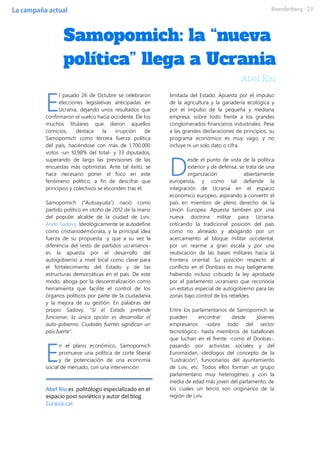 l pasado 26 de Octubre se celebraron
elecciones legislativas anticipadas en
Ucrania, dejando unos resultados que
confirmaron el vuelco hacia occidente. De los
muchos titulares que dieron aquellos
comicios, destaca la irrupción de
Samopomich como tercera fuerza política
del país, haciéndose con más de 1.700.000
votos -un 10,98% del total- y 33 diputados,
superando de largo las previsiones de las
encuestas más optimistas. Ante tal éxito, se
hace necesario poner el foco en este
fenómeno político, a fin de descifrar que
principios y colectivos se esconden tras él.
Samopomich (“Autoayuda”) nació como
partido político en otoño de 2012 de la mano
del popular alcalde de la ciudad de Lviv,
Andri Sadovy. Ideológicamente se autodefine
como cristianodemócrata, y la principal idea
fuerza de su propuesta -y que a su vez la
diferencia del resto de partidos ucranianos-
es la apuesta por el desarrollo del
autogobierno a nivel local como clave para
el fortalecimiento del Estado y de las
estructuras democráticas en el país. De este
modo, aboga por la descentralización como
herramienta que facilite el control de los
órganos políticos por parte de la ciudadanía
y la mejora de su gestión. En palabras del
propio Sadovy, “Si el Estado pretende
funcionar, la única opción es desarrollar el
auto-gobierno. Ciudades fuertes significan un
país fuerte”.
n el plano económico, Samopomich
promueve una política de corte liberal
y de potenciación de una economía
social de mercado, con una intervención
Abel Riu es politólogo especializado en el
espacio post-soviético y autor del blog
Eurasia.cat
limitada del Estado. Apuesta por el impulso
de la agricultura y la ganadería ecológica y
por el impulso de la pequeña y mediana
empresa, sobre todo frente a los grandes
conglomerados financieros industriales. Pese
a las grandes declaraciones de principios, su
programa económico es muy vago, y no
incluye ni un solo dato o cifra.
esde el punto de vista de la política
exterior y de defensa, se trata de una
organización abiertamente
europeísta, y como tal defiende la
integración de Ucrania en el espacio
económico europeo, aspirando a convertir el
país en miembro de pleno derecho de la
Unión Europea. Apuesta también por una
nueva doctrina militar para Ucrania,
criticando la tradicional posición del país
como no alineado y abogando por un
acercamiento al bloque militar occidental,
por un rearme a gran escala y por una
reubicación de las bases militares hacia la
frontera oriental. Su posición respecto al
conflicto en el Donbass es muy beligerante,
habiendo incluso criticado la ley aprobada
por el parlamento ucraniano que reconocía
un estatus especial de autogobierno para las
zonas bajo control de los rebeldes.
Entre los parlamentarios de Samopomich se
pueden encontrar desde jóvenes
empresarios -sobre todo del sector
tecnológico- hasta miembros de batallones
que luchan en el frente -como el Donbas-,
pasando por activistas sociales y del
Euromaidan, ideólogos del concepto de la
“Lustración”, funcionarios del ayuntamiento
de Lviv, etc. Todos ellos forman un grupo
parlamentario muy heterogéneo y con la
media de edad más joven del parlamento, de
los cuales un tercio son originarios de la
región de Lviv.
E
E
D
 