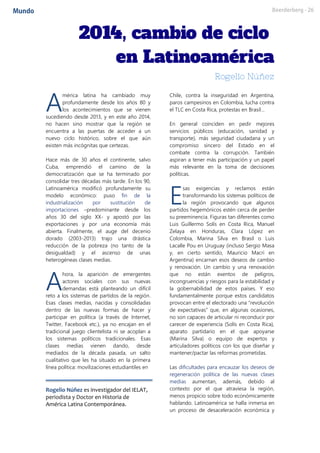 mérica latina ha cambiado muy
profundamente desde los años 80 y
los acontecimientos que se vienen
sucediendo desde 2013, y en este año 2014,
no hacen sino mostrar que la región se
encuentra a las puertas de acceder a un
nuevo ciclo histórico, sobre el que aún
existen más incógnitas que certezas.
Hace más de 30 años el continente, salvo
Cuba, emprendió el camino de la
democratización que se ha terminado por
consolidar tres décadas más tarde. En los 90,
Latinoamérica modificó profundamente su
modelo económico: puso fin de la
industrialización por sustitución de
importaciones –predominante desde los
años 30 del siglo XX- y apostó por las
exportaciones y por una economía más
abierta. Finalmente, el auge del decenio
dorado (2003-2013) trajo una drástica
reducción de la pobreza (no tanto de la
desigualdad) y el ascenso de unas
heterogéneas clases medias.
hora, la aparición de emergentes
actores sociales con sus nuevas
demandas está planteando un difícil
reto a los sistemas de partidos de la región.
Esas clases medias, nacidas y consolidadas
dentro de las nuevas formas de hacer y
participar en política (a través de Internet,
Twitter, Facebook etc.), ya no encajan en el
tradicional juego clientelista ni se acoplan a
los sistemas políticos tradicionales. Esas
clases medias vienen dando, desde
mediados de la década pasada, un salto
cualitativo que les ha situado en la primera
línea política: movilizaciones estudiantiles en
Rogelio Núñez es investigador del IELAT,
periodista y Doctor en Historia de
América Latina Contemporánea.
Chile, contra la inseguridad en Argentina,
paros campesinos en Colombia, lucha contra
el TLC en Costa Rica, protestas en Brasil…
En general coinciden en pedir mejores
servicios públicos (educación, sanidad y
transporte), más seguridad ciudadana y un
compromiso sincero del Estado en el
combate contra la corrupción. También
aspiran a tener más participación y un papel
más relevante en la toma de decisiones
políticas.
sas exigencias y reclamos están
transformando los sistemas políticos de
la región provocando que algunos
partidos hegemónicos estén cerca de perder
su preeminencia. Figuras tan diferentes como
Luis Guillermo Solís en Costa Rica, Manuel
Zelaya en Honduras, Clara López en
Colombia, Marina Silva en Brasil o Luis
Lacalle Pou en Uruguay (incluso Sergio Masa
y, en cierto sentido, Mauricio Macri en
Argentina) encarnan esos deseos de cambio
y renovación. Un cambio y una renovación
que no están exentos de peligros,
incongruencias y riesgos para la estabilidad y
la gobernabilidad de estos países. Y eso
fundamentalmente porque estos candidatos
provocan entre el electorado una “revolución
de expectativas” que, en algunas ocasiones,
no son capaces de articular ni reconducir por
carecer de experiencia (Solís en Costa Rica),
aparato partidario en el que apoyarse
(Marina Silva) o equipo de expertos y
articuladores políticos con los que diseñar y
mantener/pactar las reformas prometidas.
Las dificultades para encauzar los deseos de
regeneración política de las nuevas clases
medias aumentan, además, debido al
contexto por el que atraviesa la región,
menos propicio sobre todo económicamente
hablando. Latinoamérica se halla inmersa en
un proceso de desaceleración económica y
A
A
E
 