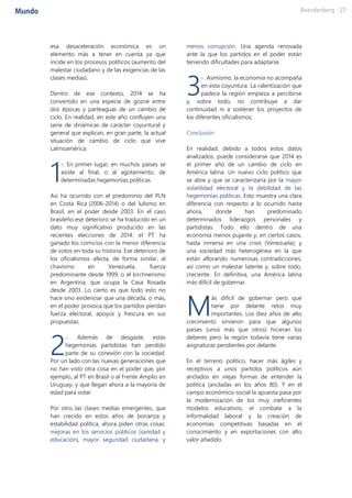 esa desaceleración económica es un
elemento más a tener en cuenta ya que
incide en los procesos políticos (aumento del
malestar ciudadano y de las exigencias de las
clases medias).
Dentro de ese contexto, 2014 se ha
convertido en una especie de gozne entre
dos épocas y parteaguas de un cambio de
ciclo. En realidad, en este año confluyen una
serie de dinámicas de carácter coyuntural y
general que explican, en gran parte, la actual
situación de cambio de ciclo que vive
Latinoamérica:
-. En primer lugar, en muchos países se
asiste al final, o al agotamiento, de
determinadas hegemonías políticas.
Así ha ocurrido con el predominio del PLN
en Costa Rica (2006-2014) o del lulismo en
Brasil, en el poder desde 2003. En el caso
brasileño ese deterioro se ha traducido en un
dato muy significativo producido en las
recientes elecciones de 2014: el PT ha
ganado los comicios con la menor diferencia
de votos en toda su historia. Ese deterioro de
los oficialismos afecta, de forma similar, al
chavismo en Venezuela, fuerza
predominante desde 1999, o el kirchnerismo
en Argentina, que ocupa la Casa Rosada
desde 2003. Lo cierto es que todo esto no
hace sino evidenciar que una década, o más,
en el poder provoca que los partidos pierdan
fuerza electoral, apoyos y frescura en sus
propuestas.
-. Además de desgaste, estas
hegemonías partidistas han perdido
parte de su conexión con la sociedad.
Por un lado con las nuevas generaciones que
no han visto otra cosa en el poder que, por
ejemplo, al PT en Brasil o al Frente Amplio en
Uruguay, y que llegan ahora a la mayoría de
edad para votar.
Por otro, las clases medias emergentes, que
han crecido en estos años de bonanza y
estabilidad política, ahora piden otras cosas:
mejoras en los servicios públicos (sanidad y
educación), mayor seguridad ciudadana, y
menos corrupción. Una agenda renovada
ante la que los partidos en el poder están
teniendo dificultades para adaptarse.
-. Asimismo, la economía no acompaña
en esta coyuntura. La ralentización que
padece la región empieza a percibirse
y, sobre todo, no contribuye a dar
continuidad ni a sostener los proyectos de
los diferentes oficialismos.
Conclusión:
En realidad, debido a todos estos datos
analizados, puede considerarse que 2014 es
el primer año de un cambio de ciclo en
América latina. Un nuevo ciclo político que
se abre y que se caracterizaría por la mayor
volatilidad electoral y la debilidad de las
hegemonías políticas. Esto muestra una clara
diferencia con respecto a lo ocurrido hasta
ahora, donde han predominado
determinados liderazgos personales y
partidistas. Todo ello dentro de una
economía menos pujante y, en ciertos casos,
hasta inmersa en una crisis (Venezuela); y
una sociedad más heterogénea en la que
están aflorando numerosas contradicciones,
así como un malestar latente y, sobre todo,
creciente. En definitiva, una América latina
más difícil de gobernar.
ás difícil de gobernar pero que
tiene por delante retos muy
importantes. Los diez años de alto
crecimiento sirvieron para que algunos
países (unos más que otros) hicieran los
deberes pero la región todavía tiene varias
asignaturas pendientes por delante.
En el terreno político, hacer más ágiles y
receptivos a unos partidos políticos aún
anclados en viejas formas de entender la
política (ancladas en los años 80). Y en el
campo económico-social la apuesta pasa por
la modernización de los muy ineficientes
modelos educativos, el combate a la
informalidad laboral y la creación de
economías competitivas basadas en el
conocimiento y en exportaciones con alto
valor añadido.
1
2
3
M
 