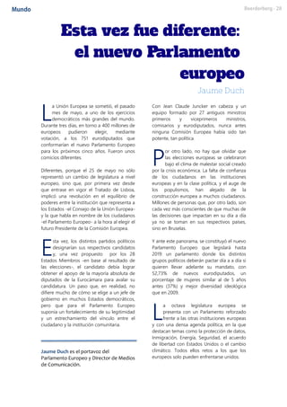 a Unión Europea se sometió, el pasado
mes de mayo, a uno de los ejercicios
democráticos más grandes del mundo.
Durante tres días, en torno a 400 millones de
europeos pudieron elegir, mediante
votación, a los 751 eurodiputados que
conformarían el nuevo Parlamento Europeo
para los próximos cinco años. Fueron unos
comicios diferentes.
Diferentes, porque el 25 de mayo no sólo
representó un cambio de legislatura a nivel
europeo, sino que, por primera vez desde
que entrase en vigor el Tratado de Lisboa,
implicó una revolución en el equilibrio de
poderes entre la institución que representa a
los Estados -el Consejo de la Unión Europea-
y la que habla en nombre de los ciudadanos
-el Parlamento Europeo- a la hora al elegir el
futuro Presidente de la Comisión Europea.
sta vez, los distintos partidos políticos
designarían sus respectivos candidatos
y, una vez propuesto por los 28
Estados Miembros -en base al resultado de
las elecciones-, el candidato debía lograr
obtener el apoyo de la mayoría absoluta de
diputados de la Eurocámara para avalar su
candidatura. Un paso que, en realidad, no
difiere mucho de cómo se elige a un jefe de
gobierno en muchos Estados democráticos,
pero que para el Parlamento Europeo
suponía un fortalecimiento de su legitimidad
y un estrechamiento del vínculo entre el
ciudadano y la institución comunitaria.
Jaume Duch es el portavoz del
Parlamento Europeo y Director de Medios
de Comunicación.
Con Jean Claude Juncker en cabeza y un
equipo formado por 27 antiguos ministros
primeros y viceprimeros ministros,
comisarios y eurodiputados, nunca antes
ninguna Comisión Europea había sido tan
potente, tan política.
or otro lado, no hay que olvidar que
las elecciones europeas se celebraron
bajo el clima de malestar social creado
por la crisis económica. La falta de confianza
de los ciudadanos en las instituciones
europeas y en la clase política, y el auge de
los populismos, han alejado de la
construcción europea a muchos ciudadanos.
Millones de personas que, por otro lado, son
cada vez más conscientes de que muchas de
las decisiones que impactan en su día a día
ya no se toman en sus respectivos países,
sino en Bruselas.
Y ante este panorama, se constituyó el nuevo
Parlamento Europeo que legislará hasta
2019: un parlamento donde los distintos
grupos políticos deberán pactar día a a día si
quieren llevar adelante su mandato, con
52,73% de nuevos eurodiputados, un
porcentaje de mujeres similar al de 5 años
antes (37%) y mejor diversidad ideológica
que en 2009.
a octava legislatura europea se
presenta con un Parlamento reforzado
frente a las otras instituciones europeas
y con una densa agenda política, en la que
destacan temas como la protección de datos,
Inmigración, Energía, Seguridad, el acuerdo
de libertad con Estados Unidos o el cambio
climático. Todos ellos retos a los que los
europeos solo pueden enfrentarse unidos.
L
E
P
L
 