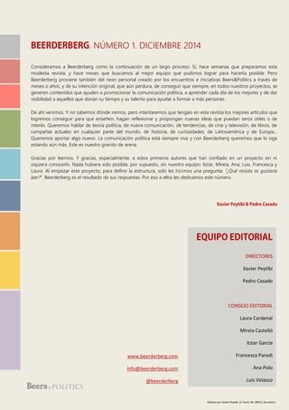 . NÚMERO 1. DICIEMBRE 2014
Consideramos a Beerderberg como la continuación de un largo proceso. Sí, hace semanas que preparamos esta
modesta revista, y hace meses que buscamos al mejor equipo que pudimos lograr para hacerla posible. Pero
Beerderberg proviene también del nexo personal creado por los encuentros e iniciativas Beers&Politics a través de
meses o años, y de su intención original, que aún perdura, de conseguir que siempre, en todos nuestros proyectos, se
generen contenidos que ayuden a promocionar la comunicación política, a aprender cada día de los mejores y de dar
visibilidad a aquellos que donan su tiempo y su talento para ayudar a formar a más personas.
De ahí venimos. Y no sabemos dónde iremos, pero intentaremos que tengáis en esta revista los mejores artículos que
logremos conseguir para que enseñen, hagan reflexionar y propongan nuevas ideas que puedan seros útiles o de
interés. Queremos hablar de teoría política, de nueva comunicación, de tendencias, de cine y televisión, de libros, de
campañas actuales en cualquier parte del mundo, de historia, de curiosidades, de Latinoamérica y de Europa...
Queremos aportar algo nuevo. La comunicación política está siempre viva y con Beerderberg queremos que lo siga
estando aún más. Este es nuestro granito de arena.
Gracias por leernos. Y gracias, especialmente, a estos primeros autores que han confiado en un proyecto sin ni
siquiera conocerlo. Nada hubiera sido posible, por supuesto, sin nuestro equipo: Itziar, Mireia, Ana, Luis, Francesca y
Laura. Al empezar este proyecto, para definir la estructura, solo les hicimos una pregunta: “¿Qué revista os gustaría
leer?”. Beerderberg es el resultado de sus respuestas. Por eso a ellos les dedicamos este número.
DIRECTORES
Xavier Peytibi
Pedro Casado
CONSEJO EDITORIAL
Laura Cardenal
Mireia Castelló
Itziar García
Francesca Parodi
Ana Polo
Luis Velasco
www.beerderberg.com
Info@beerderberg.com
@beerderberg
Editado por Xavier Peytibi. C/ Verdi, 90, 08012, Barcelona
 