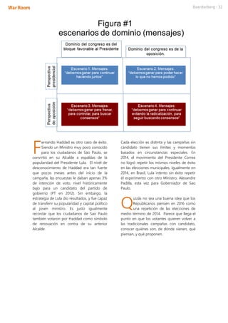 ernando Haddad es otro caso de éxito.
Siendo un Ministro muy poco conocido
para los ciudadanos de Sao Paulo, se
convirtió en su Alcalde a espaldas de la
popularidad del Presidente Lula. El nivel de
desconocimiento de Haddad era tan fuerte
que pocos meses antes del inicio de la
campaña, las encuestas le daban apenas 3%
de intención de voto, nivel históricamente
bajo para un candidato del partido de
gobierno (PT en 2012). Sin embargo, la
estrategia de Lula dio resultados, y fue capaz
de transferir su popularidad y capital político
al joven ministro. Es justo igualmente
recordar que los ciudadanos de Sao Paulo
también votaron por Haddad como símbolo
de renovación en contra de su anterior
Alcalde.
Cada elección es distinta y las campañas sin
candidato tienen sus límites y momentos
basados en circunstancias especiales. En
2014, el movimiento del Presidente Correa
no logró repetir los mismos niveles de éxito
en las elecciones municipales. Igualmente en
2014, en Brasil, Lula intento sin éxito repetir
el experimento con otro Ministro, Alexandre
Padilla, esta vez para Gobernador de Sao
Paulo.
uizás no sea una buena idea que los
Republicanos piensen en 2016 como
una repetición de las elecciones de
medio término de 2014. Parece que llega el
punto en que los votantes quieren volver a
las tradicionales campañas con candidato,
conocer quiénes son, de dónde vienen, qué
piensan, y qué proponen.
F
Q
 