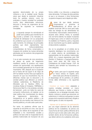 aparatos desvinculados de su propia
militancia y de la realidad social. Resulta
obvio que, desde la revolución industrial,
tanto los partidos obreros, como los
sindicatos y nuestra sociedad ha cambiado
mucho, pero determinadas estructuras,
discursos y formas de organizarse de los
partidos de izquierda se mantienen
inmutables.
a izquierda siempre ha reivindicado el
poder de la política para transformar el
mundo y someter a los mercados, su
voluntad de sobrepasar con sus propuestas
los problemas que acucian a la sociedad en
cada momento. Sin embargo, los principales
partidos que dicen representarla, han
acabado institucionalizándose,
comportándose de forma conservadora e
incapaces de canalizar las nuevas demandas
planteadas por los sectores más progresistas
de la sociedad.
Y es en este momento de crisis económica,
de planes de ajuste, de hegemonía
neoliberal cuando se produce una nueva
ventana de oportunidad, una repolitización
de la sociedad generada por la irrupción del
movimiento 15M. Después de la ocupación
de la Puerta del Sol aquel 15 de mayo de
2011 ha habido muchos hitos que explican la
situación en que nos encontramos hoy: las
diferentes mareas (por la educación y la
sanidad pública) que afloraron un enorme
malestar subterráneo, la Plataforma de
Afectados por la Hipoteca (PAH), las
iniciativas Rodea el Congreso, 15MPaRato o
Democracia Real Ya o las protestas vecinales
de Gamonal… junto con todos los casos de
corrupción institucional y el malestar con la
clase política han incrementado los deseos
de regeneración democrática, de
transparencia en la gestión pública y de
participar de una manera más intensa en los
asuntos públicos y no sólo cada cuatro años.
Por tanto, no podemos afirmar que la
izquierda se encuentre en crisis, sino que el
espíritu y los valores de la izquierda se han
trasladado a los movimientos sociales y
políticos de base ante la incapacidad de los
partidos tradicionales de incorporar de una
forma creíble a sus discursos y programas
estas demandas. Y el riesgo de estos partidos
es que o se renuevan u otras formaciones
ocuparán el espacio vacío dejado por ellos.
pesar de que desde posturas
conservadoras y próximas al
neoliberalismo se afirme que el
estallido social del 15M no sirvió para nada,
toda esa energía ha ido alimentando los
movimientos mencionados anteriormente y,
durante estos últimos meses, la sociedad
civil, de forma latente, ha estado incubando
el magma que, como un volcán en erupción,
ha estallado con Podemos, parte y respuesta
de ese movimiento que ha sabido capitalizar
el descontento ciudadano.
Así, en la actualidad, en el ámbito de la
izquierda ideológica nos encontramos con
un amplio abanico de sensibilidades: los
representantes de los partidos tradicionales
(PSOE, IU) y nuevas expresiones post 15M
(Partido X, Podemos o Guanyem/Ganemos.
Equo nació antes del 15M como las
Candidaturas de Unidad Popular -CUP- de
Cataluña, pero también los incluiríamos en
esta categoría).
or tanto, para que la izquierda tenga
un futuro exitoso en España, pero
sobre todo para afrontar el presente y
el desprestigio de los partidos y la política
formal, debe enfrentarse a los siguientes
retos:
• Construir un nuevo relato adaptado a
nuestra compleja sociedad, un marco
diferente, que ilusione y motive a toda la
ciudadanía, con un lenguaje renovado, claro,
directo, inclusivo y actual, que emocione, sin
eufemismos ni retóricas excluyentes (a veces
propias de la izquierda tradicional), dirigido a
toda la gente, no sólo a la izquierda.
• Apostar por la apertura y la participación,
por una mayor extensión de los derechos
políticos de los ciudadanos. Se precisa una
nueva forma de hacer política diferente de la
actual en que se vota cada cuatro años, pero
también dentro de las formaciones políticas,
que deben abrirse a la ciudadanía, tanto para
L
A
P
 