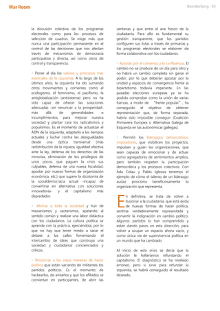 la discusión colectiva de los programas
electorales como para los procesos de
selección de cuadros. Se exige más que
nunca una participación permanente en el
control de las decisiones que nos afectan
través de mecanismos de democracia
participativa y directa, así como otros de
control y transparencia.
• Poner al día los valores y principios más
esenciales de la izquierda. A lo largo de los
últimos años, la izquierda ha ido sumando
otros movimientos y corrientes como el
ecologismo, el feminismo, el pacifismo, la
antiglobalización (antisistema) pero no ha
sido capaz de ofrecer las soluciones
adecuadas -sin renunciar a la prosperidad-
más allá de generalidades o
incumplimientos, para mejorar nuestra
sociedad y plantar cara los radicalismos y
populismos. Es el momento de actualizar el
ADN de la izquierda, adaptarlo a los tiempos
actuales y luchar contra las desigualdades
desde una óptica transversal (más
redistribución de la riqueza, igualdad efectiva
ante la ley, defensa de los derechos de las
minorías, eliminación de los privilegios de
unos pocos, que paguen la crisis sus
culpables, defensa de una nueva fiscalidad,
apostar por nuevas formas de organización
económica, etc.) que supere la dicotomía de
la socialdemocracia actual -incapaz de
convertirse en alternativa con soluciones
innovadoras- y el capitalismo más
depredador.
• Abrirse a toda la sociedad y huir de
mesianismos y sectarismos, apelando al
sentido común y realizar una labor didáctica
con los ciudadanos. La cultura política se
aprende con la práctica, ejerciéndola, por lo
que no hay que tener miedo a sacar el
debate a las calles fomentando el
intercambio de ideas que construya una
sociedad y ciudadanos concienciados y
críticos.
• Renunciar a las viejas maneras de hacer
política que están vaciando de militantes los
partidos políticos. Es el momento de
hackearlos, de airearlos y que los afiliados se
conviertan en participantes, de abrir las
ventanas y que entre el aire fresco de la
ciudadanía. Para ello es fundamental su
gestión transparente, que los partidos
configuren sus listas a través de primarias y
los programas electorales se elaboren de
forma colaborativa con los ciudadanos.
• Apostar por el consenso y la confluencia. El
cambio no se produce de un día para otro y
no habrá un cambio completo sin ganar el
poder, por lo que deberán apostar por la
unidad y espacios de convergencia frente al
bipartidismo todavía imperante. En las
pasadas elecciones europeas ya se ha
podido comprobar como la unión de varias
fuerzas, a modo de “frente popular”, ha
conseguido el objetivo de obtener
representación que, de forma separada,
habría sido imposible conseguir (Coalición
Primavera Europea o Alternativa Galega de
Esquerda en las autonómicas gallegas).
• Permitir los liderazgos democráticos,
inspiradores, que visibilicen los proyectos,
impulsen y guíen las organizaciones, que
sean capaces de emocionar y de actuar
como agregadores de sentimientos amplios,
pero también respeten la participación
democrática y los procesos colectivos. Con
Ada Colau y Pablo Iglesias tenemos el
ejemplo de cómo el talento de un liderazgo
audaz posiciona beneficiosamente la
organización que representa.
n definitiva, se trata de volver a
ilusionar a la ciudadanía, que está ávida
de nuevas formas de hacer política,
sentirse verdaderamente representada y
convertir la indignación en cambio político.
Algunos partidos lo han comprendido y
están dando pasos en esta dirección, para
volver a ocupar un espacio ahora vacío, y
como única vía de supervivencia política en
un mundo que ha cambiado
Al inicio de esta crisis se decía que la
solución la hallaríamos refundando el
capitalismo. El diagnóstico se ha revelado
erróneo, pero si sirve para refundar la
izquierda, se habrá conseguido el resultado
deseado.
E
 
