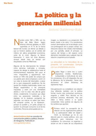 acidos entre 1981 y 1995, son los
hijos del Baby Boom. Según
diversos informes globales, en 2025
supondrán el 75 % de la fuerza
laboral del mundo. Les llaman así debido a
que se hicieron adultos con el cambio del
milenio (en plena prosperidad económica,
antes de la crisis). Algunos la llaman
Generación Y, otros los Echo Boomers,
aunque desde hace ya tiempo son
etiquetados como los Millennials.
Algunas de las descripciones les retratan
como personas malcriadas y mimadas,
capaces de alargar la adolescencia hasta el
ensimismamiento hedonista. Del «you» al
«me». Impacientes y egocéntricas. Han
tenido un 110% más poder de compra que
sus padres pero ahora empiezan a sentir en
sus vidas la dureza del desempleo, a pesar
de su gran preparación académica. No les
gustan los modelos tradicionales, tienen una
alergia espasmódica a las jerarquías
impuestas, y viven con una mentalidad
abierta a «vivir la vida» más allá de ganar
dinero, simplemente. Si tuvieran que elegir
entre sus posesiones materiales y las
digitales, no lo dudarían: escogerían las
segundas. Las marcas no saben qué hacer.
No compran coches, no se hipotecan…
porque no pueden y, en parte, porque no
quieren. Su principal «consumo» es el de los
contenidos. Personas preocupadas por su
Antoni Gutiérrez-Rubí es consultor de
comunicación política y pública. Director
de Ideograma. Publicado en
www.gutierrez-rubi.es
imagen, su reputación y su proyección. No
tienen miedo a los retos. Y la característica
central: dominadoras de la tecnología como
una prolongación de su propio cuerpo. Sus
relaciones básicas han estado intermediadas
por una pantalla, desde el principio. La
ruptura del tiempo y del espacio como
elementos inevitables para cualquier tipo de
relación o experiencia es el pasado.
La ubicuidad es la naturaleza de su
presente, sin coordenadas. Siempre
con sus smartphones encima.
ueden llegar a tener tres o cuatro
dispositivos móviles. Multiformato,
multipantalla y multicultural, de serie.
Sin concesiones. On y off integrados. No ven
la diferencia. No la entienden. Tienen otro
diccionario: el Urban Dictionary les
representa mejor.
Esta generación va a establecer una relación
muy diferente, también, con la política
formal, mucho más contractual, promiscua,
exigente y volátil. Pero decisiva en los
próximos procesos electorales. Hay que
releer a Henry Jenkins si se quiere
comprender. Estos podrían ser algunos de
los cambios que apuntan:
Primero móvil. La concepción de la
relación con las organizaciones políticas
y su participación debe ser digital y
móvil. La tecnología ya no es una
elección para la «nueva política», sino una
obligación para interactuar con los
ciudadanos. Se comunican, se organizan y
actúan en red a través de sus dispositivos
N
P
1
 