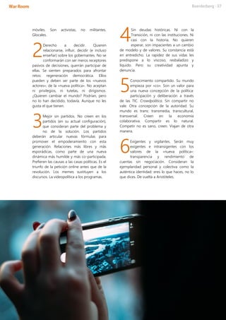 móviles. Son activistas, no militantes.
Glocales.
Derecho a decidir. Quieren
relacionarse, influir, decidir (e incluso
enseñar) sobre los gobernantes. No se
conformarán con ser meros receptores
pasivos de decisiones, querrán participar de
ellas. Se sienten preparados para afrontar
retos: regeneración democrática. Ellos
pueden y deben ser parte de los «nuevos
actores», de la «nueva política». No aceptan
ni privilegios, ni tutelas, ni dirigismos.
¿Quieren cambiar el mundo? Podrían, pero
no lo han decidido, todavía. Aunque no les
gusta el que tienen.
Mejor sin partidos. No creen en los
partidos (en su actual configuración),
que consideran parte del problema y
no de la solución. Los partidos
deberán articular nuevas fórmulas para
promover el empoderamiento con esta
generación. Relaciones más libres y más
esporádicas, como parte de una nueva
dinámica más humilde y más co-participada.
Prefieren las causas a las casas políticas. Es el
triunfo de la petición online antes que de la
revolución. Los memes sustituyen a los
discursos. La videopolítica a los programas.
Sin deudas históricas. Ni con la
Transición, ni con las instituciones. Ni
casi con la historia. No quieren
esperar, son impacientes a un cambio
de modelo y de valores. Su constancia está
en entredicho. La rapidez de sus vidas les
predispone a lo viscoso, resbaladizo y
líquido. Pero su creatividad apunta y
denuncia.
Conocimiento compartido. Su mundo
empieza por «co». Son un valor para
una nueva concepción de la política:
participación y deliberación a través
de las TIC. Crowdpolítica. Sin compartir no
vale. Otra concepción de la autoridad. Su
mundo es trans: transmedia, transcultural,
transversal. Creen en la economía
colaborativa. Compartir es lo natural.
Competir no es sano, creen. Viajan de otra
manera.
Exigentes y vigilantes. Serán muy
exigentes e intransigentes con los
valores de la «nueva política»:
transparencia y rendimiento de
cuentas sin negociación. Consideran la
ejemplaridad personal y colectiva como la
auténtica identidad: eres lo que haces, no lo
que dices. De vuelta a Aristóteles.
2
3
4
5
6
 