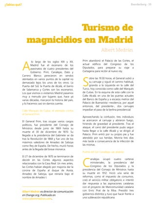 lo largo de los siglos XIX y XX,
Madrid fue el escenario de los
asesinatos de cuatro presidentes del
Gobierno. Prim, Canalejas, Dato y
Carrero Blanco perecieron en sendos
atentados en varios puntos de la capital no
demasiado lejos los unos de los otros. La
Puerta del Sol, la Puerta de Alcalá, el barrio
de Salamanca y Cortes son los escenarios.
Los que vivimos o visitamos Madrid pasamos
muy a menudo por lugares que, hace ya
varias décadas, marcaron la historia del país,
y lo hacemos casi sin darnos cuenta.
Calle Marqués de Cubas: el atentado contra
el General Prim
El General Prim, tras ocupar varios cargos
políticos, fue presidente del Consejo de
Ministros desde junio de 1869 hasta su
muerte el 30 de diciembre de 1870. Su
llegada a la presidencia del Gabinete se da
tras la Revolución de 1868 y fue uno de los
máximos valedores de Amadeo de Saboya
como Rey de España. De hecho, murió horas
antes de la llegada del breve monarca.
El 27 de diciembre de 1870 se terminaron de
decidir en las Cortes algunos aspectos
relacionados con la Casa Real. Un mes antes,
las Cortes habían elegido por mayoría dar la
corona de España al duque de Aosta,
Amadeo de Saboya, que reinaría bajo el
nombre de Amadeo I.
Albert Medrán es director de comunicación
en Change.org. Publicado en
www.albertmedran.com.
Prim abandonó el Palacio de las Cortes, el
actual edificio del Congreso de los
Diputados, para preparar su viaje a
Cartagena para recibir al nuevo rey.
obre las 19:30 horas, el General subió a
su carruaje y siguió el camino habitual,
girando a la izquierda en la calle del
Turco, hoy conocida como calle del Marqués
de Cubas. En la esquina de esta calle con la
Calle Alcalá, en una de las puertas actuales
del Banco de España y a escasos metros del
Palacio de Buenavista –residencia, por aquel
entonces, del presidente-, dos carruajes
impedían el paso de la berlina presidencial.
Aprovechando la confusión, tres individuos
se acercaron al carruaje y abrieron fuego,
hiriendo de gravedad al presidente. Tras el
ataque, el carro del presidente pudo seguir
hasta llegar a la calle Alcalá y se dirigió al
Palacio. Prim entró por su propio pie y fue
atendido por sus heridas. Moriría tres días
más tarde a consecuencia de la infección de
las mismas.
Puerta del Sol: Canalejas cae abatido
analejas ocupó cuatro carteras
ministeriales, la presidencia del
Congreso de los Diputados y la
presidencia del Consejo de Ministros hasta
su muerte en 1912. Inició una serie de
reformas, como el impuesto de consumos,
creó el servicio militar obligatorio e intentó
dar respuesta a las aspiraciones catalanas
con el proyecto de Mancomunidad catalana
con Enric Prat de la Riba. Presidió tres
gobiernos distintos y tuvo que hacer frente a
una sublevación republicana.
A
S
C
 
