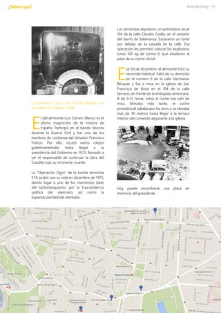 La operación Ogro: Luis Carrero Blanco y el
atentado en Claudio Coello
l del almirante Luis Carrero Blanco es el
último magnicidio de la historia de
España. Participó en el bando fascista
durante la Guerra Civil y fue uno de los
hombres de confianza del dictador Francisco
Franco. Por ello, ocupó varios cargos
gubernamentales hasta llegar a la
presidencia del Gobierno en 1973, llamado a
ser el responsable de continuar la obra del
Caudillo tras su inminente muerte.
La “Operación Ogro” de la banda terrorista
ETA acabó con su vida en diciembre de 1973,
dando lugar a uno de los momentos clave
del tardofranquismo, por la trascendencia
política del asesinato, así como la
espectacularidad del atentado.
Los terroristas alquilaron un semisótano en el
104 de la calle Claudio Coello, en el corazón
del barrio de Salamanca. Excavaron un túnel
por debajo de la calzada de la calle. Esa
operación les permitió colocar los explosivos
(unos 100 kg de Goma-2) que estallaron al
paso de su coche oficial.
se 20 de diciembre, el almirante hizo su
recorrido habitual. Salió de su domicilio
en el número 6 de la calle Hermanos
Bécquer y fue a misa en la iglesia de San
Francisco de Borja en el 104 de la calle
Serrano, en frente de la embajada americana.
A las 9:25 horas, subía al coche tras salir de
misa. Minutos más tarde, el coche
presidencial saltaba por los aires y se elevaba
más de 30 metros hasta llegar a la terraza
interior del convento adyacente a la iglesia.
Hoy puede encontrarse una placa en
memoria del presidente.
E
E
 