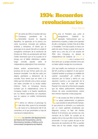 ste otoño de 2014, el nombre del Lluis
Companys, presidente de la
Generalitat durante la Segunda
República, ha aparecido en la prensa con
cierta recurrencia. Invocado por políticos,
analistas y tertulianos, el interés por el
personaje no es casual. Este año se cumple el
octogésimo aniversario de la revolución de
Octubre de 1934 y la proclamación del Estat
Catalá. Aniversario que se ha cruzado en el
tiempo con el fallido referéndum catalán,
luego consulta popular sobre la
independencia celebrada el 9 de noviembre.
Enlazar ambos acontecimientos y los
procesos de los que forman parte era una
tentación inevitable. Y en ella han caído con
alegría, partidarios y detractores de la
consulta. Poco tienen que ver entre sí el
relato que han ofrecido unos y otros, aunque
casi todos coinciden en su escasa solidez
histórica. Tanto el Companys heroico
luchador por la independencia, como el
Companys traidor a la España republicana
por sus deseos separatistas son arquetipos
que no superan un análisis mínimamente
riguroso.
l último en referirse al personaje ha
sido Artur Mas, quien lo ha nombrado
de nuevo en su declaración del 25 de
noviembre, en la que presentaba su hoja de
ruta hacia la independencia.
Pilar Mera es miembro del departamento
de Historia del Pensamiento y de los
Movimientos Sociales y Políticos en la
Universidad Complutense de Madrid.
ecía el President que, junto al
autogobierno, Cataluña ha
apostado históricamente por su
pertenencia a España, y citaba como ejemplo
de ello a Companys, Cambó, Prat de la Riba
o Tarradellas. Y en esta ocasión, lo hacía con
parte de razón. Porque a pesar de lo que se
repite una y otra vez, el 6 de octubre de
1934, Lluis Companys no declaró la
independencia de Cataluña. Se salió de la
legalidad constitucional, eso sí, aunque no lo
hizo tanto por su propia voluntad como por
no haber sabido manejar las circunstancias.
¿Por qué estalló una revolución en octubre
del 34? ¿Cuál fue su objetivo? ¿Y, por qué en
Cataluña también se produjo un estallido de
carácter nacionalista? ¿El conflicto se
solucionó por la fuerza y derivó en una
represión cruenta y una suspensión de la
autonomía hasta el triunfo del Frente
Popular? A la vista de la información sesgada
que los relatos políticamente interesados
ofrecen de estos acontecimientos, estaría
bien intentar responder a estas preguntas.
l 1 de octubre de 1934, la CEDA retiró
su apoyo parlamentario al gobierno
que presidía el radical Ricardo Samper,
lo que provocó su dimisión y su sustitución
por un nuevo gabinete encabezado por
Alejandro Lerroux, el líder del Partido
Radical. En él entraron, por primera vez, tres
ministros de la CEDA. Se cumplía así el
objetivo de la crisis que ellos mismos habían
provocado. Y es que a pesar de que en las
elecciones de noviembre de 1933 su partido
había sido el más votado, ningún cedista
E
E
D
E
 