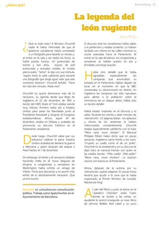 Qué es todo esto? A Winston Churchill
nadie le había informado de que el
gobierno canadiense había contratado
a un fotógrafo para hacerle un retrato y,
al entrar en la sala y ver todos los focos, se
había puesto furioso. Un jovenzuelo de
treinta y tres años, enjuto, de piel
aceitunada y entradas visibles, le miraba
aterrorizado. “Señor”, le dijo con voz trémula,
“espero tener la valía suficiente para tomarle
una fotografía que tenga igual valor que este
momento histórico”. Churchill farfulló: “Tiene
tan sólo dos minutos. Nada más”.
Churchill no quería demorarse más de lo
necesario. Su agenda desde que llegó de
Inglaterra el 22 de diciembre de 1941 a
bordo del HMS Duke of York estaba siendo
muy intensa. Primero había ido a Estados
Unidos para pasar las Navidades junto al
Presidente Roosevelt y dirigirse al Congreso
estadounidense. Ahora, aquel 30 de
diciembre, estaba en Ottawa y acababa de
pronunciar un discurso histórico en el
Parlamento canadiense.
esde luego, Churchill sabía que sus
esfuerzos valdrían la pena: Estados
Unidos acababa de declarar la guerra
a Alemania y Japón después del ataque a
Pearl Harbor el 7 de diciembre.
Sin embargo, el estrés y el cansancio estaban
haciendo mella en él: horas después de
dirigirse a congresistas y senadores en
Washington había sufrido un amago de
infarto. Tenía que descansar y no asumir más
estrés de lo absolutamente necesario. Que
ya era mucho.
Ana Polo es consultora en comunicación
política. Trabaja como Speechwriter en el
Ayuntamiento de Barcelona.
El discurso ante los canadienses había salido
a la perfección y estaba contento. Lo habían
recibido con vítores en las calles mientras su
coche avanzaba hacia el Parlamento. Al
entrar en la sala de plenos, los congresistas y
senadores se habían puesto en pie y
brindado una larga ovación.
abía otro detalle que le había
agradado especialmente: las
campanas que anunciaban su
entrada en el Parlamento habían dejado de
tocar en el momento en que la BBC
comenzaba su retransmisión en directo. En
Inglaterra las campanas tan sólo repicaban
para alertar a la población sobre la
inminencia de un ataque aéreo. Había sido
un bonito detalle.
Había estado inspirado en el discurso y lo
sabía. Durante los treinta y siete minutos de
intervención -22 páginas leídas-, los aplausos
y vítores de los asistentes le habían
interrumpido constantemente. Churchill
estaba especialmente satisfecho con la frase
“More neck, more chicken”. El Mariscal
Philippe Pétain había dicho que en pocas
semanas, Inglaterra caería frente a los nazis.
“Crujirán su cuello como el de un pollo”.
Churchill no se amedrentó y en su discurso le
dejó claro al mariscal francés con quien se
las estaba viendo. “!Más cuello! ¡Más pollo!”
“More neck, more chicken!”. La ovación
resonó con fuerza en el Parlamento.
Ahora, después de la euforia por su
intervención, quería relajarse. En pocas horas
tendría que acudir a la cena que le había
organizado el Primer Ministro de Canadá,
Mackenzie King.
l salir del Pleno y justo al entrar en la
“Speaker’s Chamber” estilo Tudor
donde se recibía a las visitas, un
ayudante le acercó enseguida un vaso lleno
de Johnnie Walker Red Label y un puro
¿
D
H
A
 
