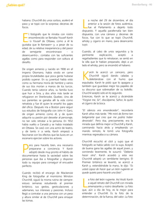 habano. Churchill dio unos sorbos, aceleró el
paso y se topó con la sorpresa: decenas de
focos.
l fotógrafo que le miraba con rostro
ensombrecido se llamaba Yousef Karsh
–o Yousef de Ottawa, como a él le
gustaba que le llamasen— y, a pesar de su
edad, de su relativa inexperiencia y del pavor
de semejante encontronazo – o
desencuentro-, contaba con las suficientes
agallas como para responder con soltura al
desafío.
De origen armenio y nacido en 1908 en el
Imperio Otomano, había vivido en carne
propia brutalidades que poca gente hubiese
podido superar. En su juventud había visto
como su hermana moría de hambre y varios
de sus tíos morían a manos de los turcos.
Cuando tenía catorce años, su familia tuvo
que huir a Siria, y dos años más tarde se
refugiaron en Sherbrooke, Quebec. Uno de
sus parientes se ganaba allí la vida como
retratista y fue él quien le enseñó los gajes
del oficio. Después iría a Boston para seguir
sus estudios de fotografía con John H. Garo,
de origen armenio como él, y de quien
adquiría su pasión por desvelar al personaje,
no tan solo retratar a la persona. En 1932
había vuelto a Canadá y se había instalado
en Ottawa. Se casó con una actriz de teatro,
y de tanto ir a verla, Karsh empezó a
fascinarse con los efectos que las luces en un
escenario ejercían sobre los actores.
ero para hacerlo bien, era necesario
prepararse a conciencia. Y Karsh
adoptó desde muy pronto el hábito de
documentarse hasta la saciedad sobre las
personas que iba a fotografiar y disponer
todo su equipo para conseguir el encuadre
perfecto.
Cuando recibió el encargo de Mackenzie
King de fotografiar al mismísimo Winston
Churchill, siguió la misma rutina de siempre:
estuvo semanas estudiando al premier
británico, sus gestos, gesticulaciones y
ademanes, sus intereses y pasiones. Incluso
llegó a contratar a una persona con un peso
y altura similar al de Churchill para ensayar
las tomas.
a noche del 29 de diciembre, el día
anterior a la sesión de fotos auténtica,
fue al Parlamento a dejarlo todo
dispuesto. Y aquella parafernalia tan bien
dispuesta, con una cámara y decenas de
focos, fue con lo que se topó Churchill,
whisky y cigarro en mano, para desencanto
suyo.
Cuando, al cabo de unos segundos y la
pertinente explicación, aceptó a
regañadientes que lo retrataran, se sentó en
la silla que le habían preparado, dejó a un
lado el whisky, pero se encendió el habano.
arsh le acercó un cenicero, pero
Churchill siguió dando caladas y
deleitándose con el humo que
expulsaba. Karsh le pidió que lo apagara y
también que guardase mejor los papeles de
su discurso que sobresalían de su bolsillo.
Churchil aceptó solo en lo segundo.
Entonces, Karsh se le acercó y diciéndole
“Forgive me, Sir”, discúlpeme, Señor, le quitó
el cigarro de la boca.
“El silencio era ensordecedor”, recordaría
Karsh años más tarde. “Me miró de forma tan
beligerante que creo que me podría haber
devorado”. Pero ésa, precisamente, era la
mirada que definía mejor a Churchill y Karsh,
caminando hacia atrás y empleando un
mando remoto, le tomó una fotografía
mientras regresaba a su cámara.
Churchill escuchó el click y supo que el
fotógrafo se había salido con la suya. Aceptó
de buena gana las agallas de aquel joven, y
sonriendo levemente, le susurró: “Debería
hacer otra”. Karsh accedió y esta vez
Churchill adoptó un semblante benigno. El
Premier británico se levantó, se acercó a
Karsh y, extendiéndole la mano, le dijo: “Es
usted capaz de hacer que un león rugiente se
quede quieto para hacerle una foto”.
a foto del león rugiente. Así tituló Karsh
a aquel retrato del Churchill con mirada
amenazante y rostro desafiante. La foto
que, aún a día de hoy, es la mejor para
entender a Churchill. Es la foto de la
determinación, de la fuerza, del valor. La foto
E
P
L
K
L
 