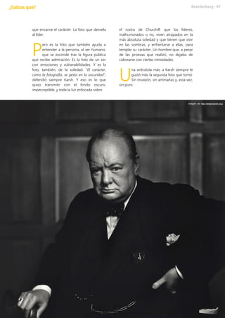 que encarna el carácter. La foto que desvela
al líder.
ero es la foto que también ayuda a
entender a la persona, al ser humano,
que se esconde tras la figura pública
que recibe admiración. Es la foto de un ser
con emociones y vulnerabilidades. Y es la
foto, también, de la soledad. “El carácter,
como la fotografía, se gesta en la oscuridad”,
defendió siempre Karsh. Y eso es lo que
quiso transmitir con el fondo oscuro,
imperceptible, y toda la luz enfocada sobre
el rostro de Churchill: que los líderes,
malhumorados o no, viven atrapados en la
más absoluta soledad y que tienen que vivir
en las sombras, y enfrentarse a ellas, para
templar su carácter. Un hombre que, a pesar
de las proezas que realizó, no dejaba de
cabrearse con ciertas nimiedades.
na anécdota más: a Karsh siempre le
gustó más la segunda foto que tomó.
Sin invasión, sin artimañas y, esta vez,
sin puro.
P
U
Imagen de http://www.karsh.org/
 