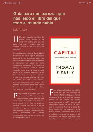 Guía para que parezca que
has leído el libro del que
todo el mundo habla
Luis Arroyo
ablo, por supuesto, del libro de
Thomas Piketty, Capital in the
Twenty-First Century. ¿Por qué ese
éxito? ¿Qué dice? Y también, ¿por qué
debemos ayudar a que sus ideas se
extiendan?
Thomas Piketty (pronúnciese “Tomás Piketí”)
ha revisado más de un siglo de datos de la
economía de dos decenas de países. Los
cálculos sobre lo que esos países produjeron
e ingresaron. Los datos de cómo
distribuyeron sus ingresos. El economista ha
recogido los cálculos sobre la riqueza
mundial y cómo llega. Ha mirado en cada
rincón de la economía mundial y de su
historia. El trabajo y su muy fluida exposición
a lo largo del libro, que se recorre más como
un paseo que como una escalada,
proporciona decenas de datos curiosos y de
ejemplos e ilustraciones interesantes. Pero la
línea argumental es muy poco anecdótica,
muy sustancial y muy inspiradora.
iketty plantea el problema nada más
empezar el libro: “Cuando la tasa de
rendimiento del capital supera la tasa
de crecimiento de la producción y el ingreso,
como sucedió en el siglo XIX y parece
bastante probable que pase en el XXI, el
capitalismo genera automáticamente
desigualdades arbitrarias e insostenibles que
dañan radicalmente los valores
meritocráticos sobre los que se asientan las
sociedades democráticas”.
ese a la complejidad de los análisis,
sobre los que, sin embargo, el
economista francés te guía de manera
sumanente didáctica, la tesis es bastante
sencilla: no es verdad ese axioma
conservador según el cual “el aumento del
caudal eleva a todos los barcos”, es decir,
que el crecimiento favorece a todos de
forma similar. No: hay momentos en la
historia, explica y demuestra el libro, en que
a través de incrementos muy superiores del
rendimiento del capital (inmuebles, por
ejemplo), una concentración de la riqueza en
H
P P
 