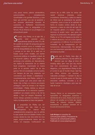unas pocas manos, salarios estratosférios,
autoconcedidos y completamente
injustificables a los grandes directivos, y unas
leyes que permiten que eso se perpetúe y
aun aumente (eliminando impuesto de
sucesiones o facilitando transmisiones
patrimoniales), crece la desigualdad y el
famoso 1% se refuerza en sus privilegios y su
extraordinario poder.
ucedió, dice Piketty, en el siglo XIX, y
podría estar pasando ahora,
especialmente desde los años 70 y 80.
No sucedió en el siglo XX porque las guerras
mundiales actuaron como un nivelador que
alivió las desigualdades por la vía más trágica
y porque en los años 50 se optó por el
Estado Social como modelo, con fuertes
inversiones públicas en igualdad a través de
la educación pública, la salud pública, las
pensiones y los subsidios, etc. Naturalmente,
eso implicó la instauración de un sistema
fiscal progresivo, improvisado en buena
parte en el periodo caótico de las dos
guerras. Pero en sociedades como la nuestra,
con tiempos de paz muy sostenida, con
crecimientos que tienden a estabilizarse –
convenientemente, dice Piketty– entre el 1 y
el 2% –sucede que unos pocos cada vez
tienen más, se fijan a sí mismos sus propios
privilegios, copan los accesos a las mejores
universidades –Piketty detiene su atención
particularmenten en la educación superior–
establecen sus propias normas y las de los
demás, y fijan sus propios impuestos. Al
mismo tiempo aumenta la distancia con el
resto y la desigualdad se hace más patente.
as propuestas de Piketty son tan
concretas que dan título a sus
subcapítulos: un sistema fiscal
verdaderamente progresivo, que no admita
lo que sucede ahora en Estados Unidos o en
Europa, donde los más ricos entre los ricos
pagan proporcionalmente menos que los
demás. Un impuesto “confiscatorio” del
entorno de un 80% sobre las rentas del
capital excesivas (intereses, rentas
inmobiliarias, dividendos), y sobre los salarios
de infarto que se autoasignan las grandes
compañías, como el que se ha aplicado de
hecho en Estados Unidos desde la Gran
Depresión y hasta los años 80 del siglo XX.
Un impuesto global a la riqueza –utópico
reconoce el propio autor– que grave los
ingresos no productivos. Por ejemplo sugiere
Piketty, en un 1% si el ingreso es de entre 1 y
5 millones de euros, o en un 2 si los ingresos
son superiores a 5 millones. O un incremento
inmediato de la transparencia en las
transacciones internacionales. Por ejemplo
con una transmisión automática de los datos
de la banca mundial.
uede que en Piketty haya algo de
marketing editorial y de este déficit de
atención que nos aflige al ritmo de
trending topics, pero creo que hay mucho
más. Con conocimiento de causa, con
elegancia, y sin dogmatismos Piketty le dice
al mundo lo que el mundo intuye: Que hay
una ínfima minoría con enormes e
indecentes privilegios. Y también le dice al
mundo lo que el mundo quiere oír: Que hay
soluciones científicas, concretas y sí, de
fuerte inspiración ideológica, para que eso
deje de ser así.
Thomas Piketty es un economista francés
especialista en desigualdad económica y
distribución de la renta. Desde el año 2000 es
director de estudios en la École des Hautes
Études en Sciences Sociales (EHESS).
Actualmente es profesor asociado de la
Escuela de Economía de París.
Luis Arroyo es consultor de
comunicación política. Presidente de
Asesores de comunicación pública.
Publicado en www.luisarroyo.com
S
L
P
 