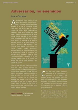 Adversarios, no enemigos
Laura Cardenal
estas alturas, somos muchos los que
hemos leído el libro „Fuego y cenizas.
Éxito y fracaso en política’ de Michael
Ignatieff, en el cual, el canadiense explica
cómo y por qué decidió dejar su cómoda
posición de profesor en la Universidad de
Harvard y volver a su Canadá natal para
saltar a la arena política. Aunque en las cerca
de 200 páginas que tiene su libro, Ignatieff
relata con detalle el lado más oscuro y duro
de la política, la frivolidad y las disputas
internas, el libro es, al mismo tiempo, un
tributo a la política como actividad y a los
políticos como artífices de la misma. Su
primer capítulo, titulado Arrogancia,
introduce al lector en el momento en el que
el protagonista recibe la propuesta de
introducirse en política por parte de unos
“hombres de negro” y adelanta ya en sus
primeras páginas que es la historia de
alguien que vivió el fuego del éxito y las
cenizas del fracaso.
Como en todo en la vida, habrá opiniones de
todo tipo. Habrá quienes aplaudan su
valentía, quienes lo califiquen de arrogante y
quienes leerán entre líneas sacando, de cada
página, una pequeña reflexión. Yo tengo un
poco de cada uno de esos grupos, sin
embargo, coincido con la opinión de
aquellos que piensan que hay algo de
honorable en que, por fin, alguien decida
contar cómo es fracaso al que, tarde o
temprano y con más o mayor acierto, todo
político se ha de enfrentar.
LAURA CARDENAL es consultora de
Asuntos Públicos en Inforpress.
reo, por tanto, como ciudadana,
profesional de la comunicación y
apasionada de la política que
tenemos mucho que aprender. Quizás no
tanto de lo que fueron sus 6 años en primera
fila política –que también– sino de la claridad
y la honestidad con la que él mismo, gracias
a la perspectiva que da el tiempo, juzga su
propia experiencia.
El relato es una mina de ideas que bien
valdrían una reflexión: la inocencia, el miedo,
la experiencia compartida y el cinismo. La
confianza, el respeto, la vocación… De entre
A
C
 