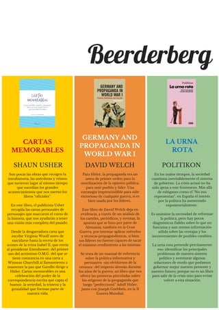 Son pocas las obras que recogen la
intrahistoria, las anécdotas y relatos
que tuvieron lugar al mismo tiempo
que sucedían los grandes
acontecimientos que nos narran los
libros “oficiales”.
En este libro, el publicista Usher
recopila las cartas personales de
personajes que marcaron el curso de
la historia, que nos ayudarán a tener
una visión más completa del pasado.
Desde la desgarradora carta que
escribe Virginia Woolf antes de
suicidarse hasta la receta de los
scones de la reina Isabel II, que envía
al presidente Eisenhower; del primer
uso del acrónimo O.M.G. del que se
tiene constancia en una carta a
Winston Churchill al llamamiento a
mantener la paz que Gandhi dirige a
Hitler. Cartas memorables es una
celebración del poder de la
correspondencia escrita que capta el
humor, la seriedad, la tristeza y la
genialidad que forman parte de
nuestra vida.
SHAUN USHER
CARTAS
MEMORABLES
Beerderberg
Para Hitler, la propaganda era un
arma de primer orden para la
movilización de la opinión pública,
para unir pueblo y líder. Una
estrategia imprescindible para salir
victorioso de cualquier guerra, si es
bien usada por los líderes.
Este libro de David Welch deja en
evidencia, a través de un análisis de
los carteles, periódicos, y revistas, la
apuesta que se hizo por parte de
Alemania, también en la Gran
Guerra, por intentar aplicar métodos
y técnicas propagandísticas, si bien
sus líderes no fueron capaces de sacar
el máximo rendimiento a las mismas.
Se trata de un manual de referencia
sobre la política informativa y
persuasiva -sin olvidarnos de la
censura- del imperio alemán durante
los años de la guerra; un libro que nos
ofrece las primeras pinceladas sobre
los orígenes de la propaganda que
luego “perfeccionó” Adolf Hitler,
junto con Joseph Goebbels, en la II
Guerra Mundial.
DAVID WELCH
GERMANY AND
PROPAGANDA IN
WORLD WAR I
En los malos tiempos, la sociedad
cuestiona inevitablemente el sistema
de gobierno. La crisis actual no ha
sido ajena a este fenómeno. Más allá
de eslóganes como el "No nos
representan", en España el interés
por la política ha aumentado
exponencialmente.
Es unánime la necesidad de reformar
la política, pero hay pocos
diagnósticos fiables sobre lo que no
funciona y aun menos información
sólida sobre las ventajas y los
inconvenientes de posibles cambios.
La urna rota pretende precisamente
eso: identificar los principales
problemas de nuestro sistema
político y aventurar algunas
soluciones de modo que podamos
gobernar mejor nuestro presente y
nuestro futuro; porque no es un libro
para salir de la crisis sino para evitar
volver a esta situación.
POLITIKON
LA URNA
ROTA
 