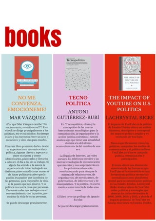 ¿Por qué Mar Vázquez escribe “No
me convenza, emocióneme!!!”? Este
ebook se dirige principalmente a los
políticos, ese es su público. Su tiempo
es oro y los trayectos entre un acto o
encuentro y otro, dan para mucho.
Con este libro pretende darles, desde
su experiencia en comunicación y
política, algunas claves y aspectos a
tener en cuenta y como
identificarlos, plantearlos y llevarlos
a cabo en el día a día de su trabajo. Si
algo le ha servido a la autora la
experiencia de haber trabajado en
distintos países con distintas maneras
de hacer política es saber que la
pasión, esa pasión por la política de
las personas, para mejorarles la vida,
es la pasión que nos mueve. Y la
política no es otra cosa que personas.
Personas reales que trabajan con el
convencimiento, con la pasión, por
mejorar la vida de otras personas.
Se puede descargar gratuitamente.
MAR VÁZQUEZ
NO ME
CONVENZA,
EMOCIÓNEME!
books
En “Tecnopolítica, el uso y la
concepción de las nuevas
herramientas tecnológicas para la
comunicación, la organización y la
acción política colectivas”, Antoni
analiza algo que tiene una actualidad
distinta a la del último
acontecimiento: la del cambio de una
era.
La llegada de Internet, las redes
sociales, los teléfonos móviles y las
nuevas tecnologías de comunicación
que nacerán y nos sorprenderán en
los próximos años están
revolucionando para siempre la
manera de relacionarnos, de
organizarnos, de movilizarnos, de
gobernarnos, de informarnos y de
manipularnos. Y la política, en cierto
modo, es una mezcla de todas esas
cosas.
El libro tiene un prólogo de Ignacio
Escolar.
Se puede descargar gratuitamente.
ANTONI
GUTIÉRREZ-RUBÍ
TECNO
POLÍTICA
El impacto de YouTube en la política
de Estados Unidos ofrece un análisis
histórico, descriptivo y conceptual
del impacto político amplio y en
evolución de YouTube.
Narra específicamente cómo los
políticos, campañas, los medios de
comunicación y el público utilizan
YouTube para hacer campaña
política, comunicación, y
participación.
El texto ofrece una ilustración
sintetizada de las formas en que
YouTube se ha convertido en una
herramienta política necesaria y
normalizada como plataforma
central para la comunicación política
en los Estados Unidos. LaChrystal
Ricke analiza vídeos de YouTube
sobre políticas y estrategias que
abarcan los ciclos electorales de
2006, 2008, 2010, y 2012, y aborda el
impacto potencial de YouTube en
futuras elecciones en Estados Unidos.
LACHRYSTAL RICKE
THE IMPACT OF
YOUTUBE ON U.S.
POLITICS
 