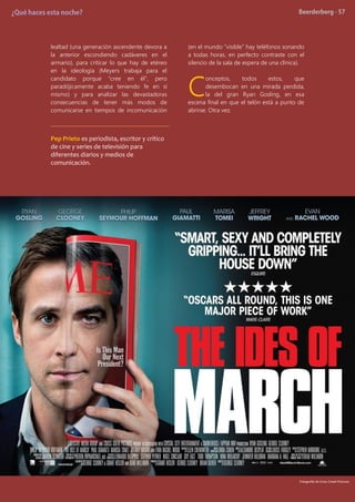 lealtad (una generación ascendente devora a
la anterior escondiendo cadáveres en el
armario), para criticar lo que hay de etéreo
en la ideología (Meyers trabaja para el
candidato porque “cree en él”, pero
paradójicamente acaba teniendo fe en sí
mismo) y para analizar las devastadoras
consecuencias de tener más modos de
comunicarse en tiempos de incomunicación
(en el mundo “visible” hay teléfonos sonando
a todas horas, en perfecto contraste con el
silencio de la sala de espera de una clínica).
onceptos, todos estos, que
desembocan en una mirada perdida,
la del gran Ryan Gosling, en esa
escena final en que el telón está a punto de
abrirse. Otra vez.
Pep Prieto es periodista, escritor y crítico
de cine y series de televisión para
diferentes diarios y medios de
comunicación.
C
Fotografía de Cross Creek Pictures
 