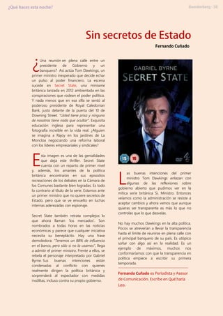 Una reunión en plena calle entre un
presidente de Gobierno y un
banquero? Así actúa Tom Dawkings, un
primer ministro inesperado que decide echar
un pulso al poder financiero. La escena
sucede en Secret State, una miniserie
británica lanzada en 2012 ambientada en las
conspiraciones que rodean el poder político.
Y nada menos que en esa silla se sentó al
poderoso presidente de Royal Caledonian
Bank, justo delante de la puerta del 10 de
Downing Street. “Usted tiene prisa y ninguno
de nosotros tiene nada que ocultar”. Exquisita
educación inglesa para representar una
fotografía increíble en la vida real. ¿Alguien
se imagina a Rajoy en los jardines de La
Moncloa negociando una reforma laboral
con los líderes empresariales y sindicales?
sta imagen es una de las genialidades
que deja este thriller. Secret State
cuenta con un reparto de primer nivel
y, además, los amantes de la política
británica encontrarán en sus episodios
recreaciones de los debates en la Cámara de
los Comunes bastante bien logradas. Es todo
lo contrario al título de la serie. Estamos ante
un primer ministro que no quiere secretos de
Estado, pero que se ve envuelto en luchas
internas aderezadas con espionaje.
Secret State también retrata complejos lo
que ahora llaman ‘los mercados’. Son
nombrados a todas horas en las noticias
económicas y parece que cualquier iniciativa
necesita su beneplácito. Hay una frase
demoledora: “Tenemos un 88% de influencia
en el banco, pero sólo si no la usamos”, llega
a admitir el primer ministro. Frente a ellos, se
rebela el personaje interpretado por Gabriel
Byrne. Sus buenas intenciones están
condenadas al conflicto con quienes
realmente dirigen la política británica y
sorprenderá al espectador con medidas
insólitas, incluso contra su propio gobierno.
as buenas intenciones del primer
ministro Tom Dawkings enlazan con
algunas de las reflexiones sobre
gobierno abierto que pudimos ver en la
mítica serie británica Si, Ministro. Entonces
veíamos como la administración se resiste a
aceptar cambios y ahora vemos que aunque
quieras ser transparente es más lo que no
controlas que lo que desvelas.
No hay muchos Dawkings en la alta política.
Pocos se atreverían a llevar la transparencia
hasta el límite de reunirse en plena calle con
el principal banquero de su país. Es utópico
soñar con algo así en la realidad. Es un
ejemplo de máximos, muchos nos
conformaríamos con que la transparencia en
política empiece a escribir su primera
temporada.
Fernando Cuñado es Periodista y Asesor
de Comunicación. Escribe en Qué haría
Leo.
¿
E
L
 
