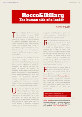 Xavier Peytibi
roy, en el Estado de Nueva York, es
una localidad de unos 50.000
habitantes. Desde el principio de su
existencia se convirtió en punto de llegada
de numerosos inmigrantes, sobre todo, de
italianos, que iban a vivir al barrio de South
Central. Con el tiempo, pese a que sus
descendientes seguían viviendo en el barrio,
el barrio italiano era como otro cualquiera,
aunque el apellido de sus gentes siguiera
siendo italiano.
Fue a partir de 2003 cuando las cosas
empezaron a cambiar a través de la
asociación “Friends of Little Italy”, creada por
algunos vecinos -orgullosos del pasado de
sus padres- que quisieron que Little Italy
volviera a resurgir. Su objetivo era
embellecer el barrio para convertirlo en una
referencia turística, con locales y carteles que
hicieran referencia a Italia y a sus raíces, pero
también con numerosas actividades
culturales y un grupo de voluntarios que se
encargaban de mantener un vecindario
vibrante. El éxito de esta iniciativa para el
barrio y para la ciudad de Troy fue rotundo.
no de sus impulsores fue Rocco
DeFazio, el hijo de los fundadores de
una tienda de productos italianos de
importación y de una pizzería. Fue en Little
Italy donde los padres de Rocco se
conocieron, y fue aquí donde montaron su
tienda y donde él trabajó desde niño. Sus
padres, Anthony y Josephine, trabajaron
también para la comunidad, ayudando a
inmigrantes recién llegados, lo que los hizo
muy conocidos en el Estado de Nueva York
durante los años sesenta y setenta.
occo ha heredado esta capacidad de
ayuda y de recuerdo de sus raíces.
Ese afán hizo que, en 2007 recibiera
la llamada de Hillary Clinton, entonces
senadora por el Estado de Nueva York.
Quería conocerlo y ayudarle en su proyecto
de Little Italy. Ese fue el comienzo de una
buena amistad y de muchas visitas de Hillary
a la pizzería. Rocco es una persona que
conoce más que bien a la seguramente
futura candidata a Presidente y, además, es
quien hace sus pizzas favoritas.
se conocimiento, de primera mano, es
lo que ha impulsado a Yuri Morejón a
hacer un documental sobre la vida de
Rocco DeFazio y sobre su relación con
Hillary. El film, titulado “The Human Side of a
Leader” subraya a lo largo de 17 minutos el
valor y potencial de las historias personales
para conocer más sobre la personalidad y el
lado más humano de Hillary Clinton ante su
posible candidatura. Es más que
recomendable.
Xavier Peytibi es consultor de comunicación
política en Ideograma y profesor de diversos
masters. Es cofundador de los Beers&Politics
y sus proyectos. www.xavierpeytibi.com
T
U
R
E
El documental puede verse en:
http://thehumansideofaleader.com/
 