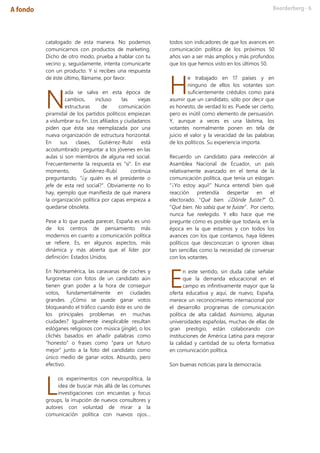 catalogado de esta manera. No podemos
comunicarnos con productos de marketing.
Dicho de otro modo, prueba a hablar con tu
vecino y, seguidamente, intenta comunicarte
con un producto. Y si recibes una respuesta
de éste último, llámame, por favor.
ada se salva en esta época de
cambios, incluso las viejas
estructuras de comunicación
piramidal de los partidos políticos empiezan
a vislumbrar su fin. Los afiliados y ciudadanos
piden que ésta sea reemplazada por una
nueva organización de estructura horizontal.
En sus clases, Gutiérrez-Rubí está
acostumbrado preguntar a los jóvenes en las
aulas si son miembros de alguna red social.
Frecuentemente la respuesta es “sí”. En ese
momento, Gutiérrez-Rubí continúa
preguntando, “¿y quién es el presidente o
jefe de esta red social?”. Obviamente no lo
hay, ejemplo que manifiesta de qué manera
la organización política por capas empieza a
quedarse obsoleta.
Pese a lo que pueda parecer, España es uno
de los centros de pensamiento más
modernos en cuanto a comunicación política
se refiere. Es, en algunos aspectos, más
dinámica y más abierta que el líder por
definición: Estados Unidos.
En Norteamérica, las caravanas de coches y
furgonetas con fotos de un candidato aún
tienen gran poder a la hora de conseguir
votos, fundamentalmente en ciudades
grandes. ¿Cómo se puede ganar votos
bloqueando el tráfico cuando éste es uno de
los principales problemas en muchas
ciudades? Igualmente inexplicable resultan
eslóganes religiosos con música (jingle), o los
clichés basados en añadir palabras como
“honesto” o frases como “para un futuro
mejor” junto a la foto del candidato como
único medio de ganar votos. Absurdo, pero
efectivo.
os experimentos con neuropolítica, la
idea de buscar más allá de las comunes
investigaciones con encuestas y focus
groups, la irrupción de nuevos consultores y
autores con voluntad de mirar a la
comunicación política con nuevos ojos…
todos son indicadores de que los avances en
comunicación política de los próximos 50
años van a ser más amplios y más profundos
que los que hemos visto en los últimos 50.
e trabajado en 17 países y en
ninguno de ellos los votantes son
suficientemente crédulos como para
asumir que un candidato, sólo por decir que
es honesto, de verdad lo es. Puede ser cierto,
pero es inútil como elemento de persuasión.
Y, aunque a veces es una lástima, los
votantes normalmente ponen en tela de
juicio el valor y la veracidad de las palabras
de los políticos. Su experiencia importa.
Recuerdo un candidato para reelección al
Asamblea Nacional de Ecuador, un país
relativamente avanzado en el tema de la
comunicación política, que tenía un eslogan:
“¡Yo estoy aquí!” Nunca entendí bien qué
reacción pretendía despertar en el
electorado. “Qué bien. ¿Dónde fuiste?” O,
“Qué bien. No sabía que te fuiste”. Por cierto,
nunca fue reelegido. Y ello hace que me
pregunte cómo es posible que todavía, en la
época en la que estamos y con todos los
avances con los que contamos, haya líderes
políticos que desconozcan o ignoren ideas
tan sencillas como la necesidad de conversar
con los votantes.
n este sentido, sin duda cabe señalar
que la demanda educacional en el
campo es infinitivamente mayor que la
oferta educativa y aquí, de nuevo, España,
merece un reconocimiento internacional por
el desarrollo programas de comunicación
política de alta calidad. Asimismo, algunas
universidades españolas, muchas de ellas de
gran prestigio, están colaborando con
instituciones de América Latina para mejorar
la calidad y cantidad de su oferta formativa
en comunicación política.
Son buenas noticias para la democracia.
N
L
H
E
 